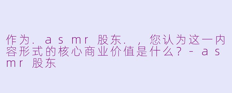 作为.asmr股东.,您认为这一内容形式的核心商业价值是什么?