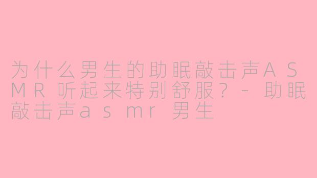 为什么男生的助眠敲击声ASMR听起来特别舒服？-助眠敲击声asmr男生