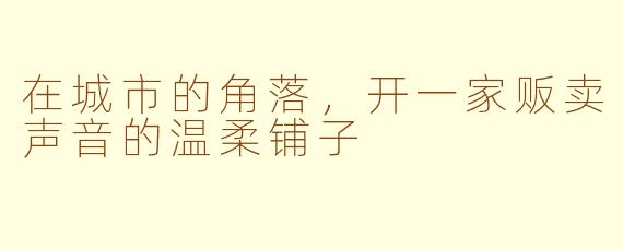 在城市的角落,开一家贩卖声音的温柔铺子