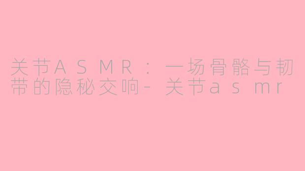 关节ASMR：一场骨骼与韧带的隐秘交响-关节asmr
