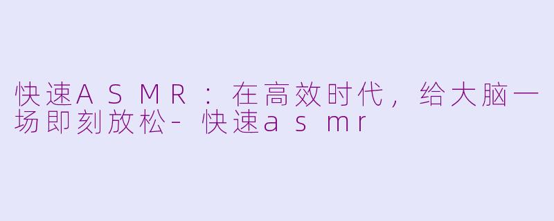 快速ASMR：在高效时代，给大脑一场即刻放松-快速asmr