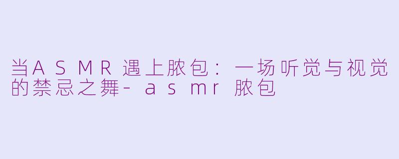 当ASMR遇上脓包：一场听觉与视觉的禁忌之舞-asmr脓包