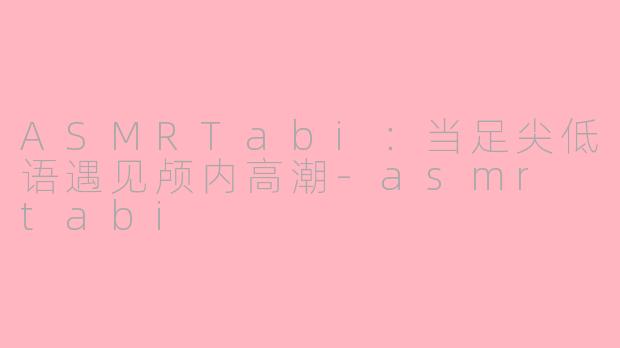 ASMRTabi：当足尖低语遇见颅内高潮-asmr tabi