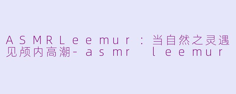 ASMRLeemur:当自然之灵遇见颅内高潮-asmr leemur