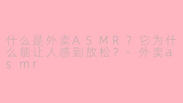 什么是外卖ASMR？它为什么能让人感到放松？-外卖asmr