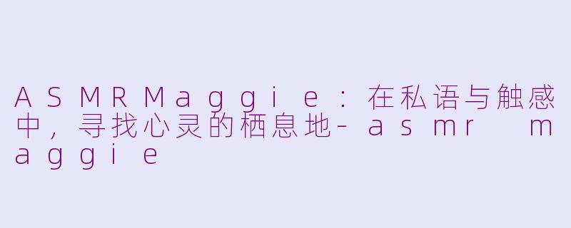 ASMRMaggie：在私语与触感中，寻找心灵的栖息地-asmr maggie