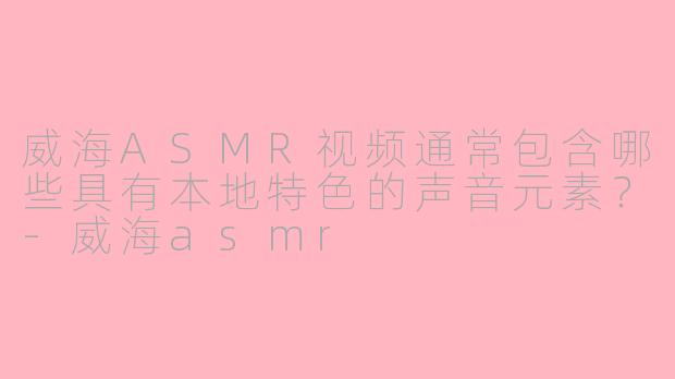 威海ASMR视频通常包含哪些具有本地特色的声音元素?
