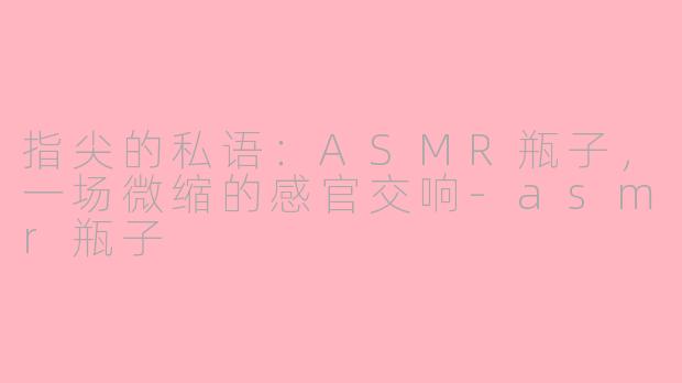 指尖的私语：ASMR瓶子，一场微缩的感官交响-asmr瓶子