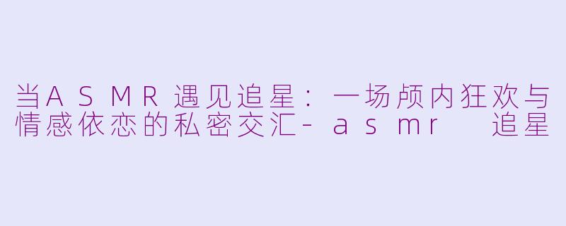 当ASMR遇见追星：一场颅内狂欢与情感依恋的私密交汇-asmr 追星