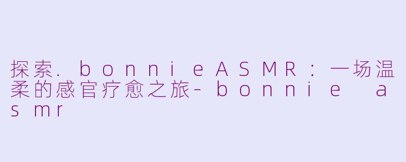 探索.bonnieASMR：一场温柔的感官疗愈之旅-bonnie asmr