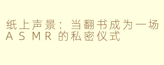 纸上声景:当翻书成为一场ASMR的私密仪式