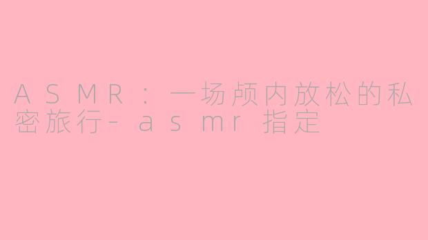 ASMR：一场颅内放松的私密旅行-asmr指定