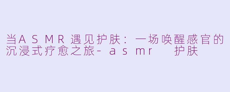 当ASMR遇见护肤：一场唤醒感官的沉浸式疗愈之旅-asmr 护肤