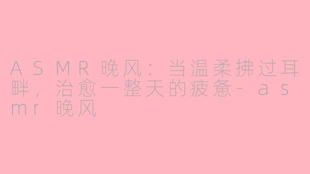 ASMR晚风：当温柔拂过耳畔，治愈一整天的疲惫-asmr晚风