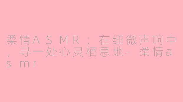 柔情ASMR：在细微声响中，寻一处心灵栖息地-柔情asmr