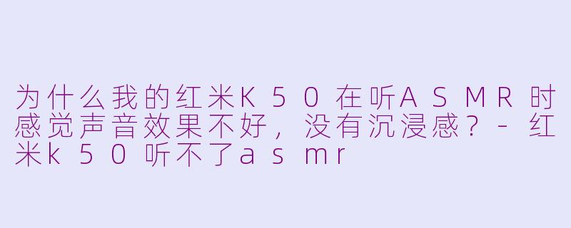 为什么我的红米K50在听ASMR时感觉声音效果不好，没有沉浸感？-红米k50听不了asmr