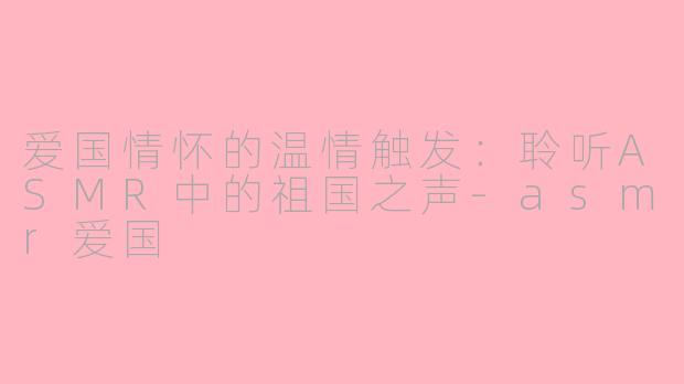 爱国情怀的温情触发：聆听ASMR中的祖国之声-asmr爱国