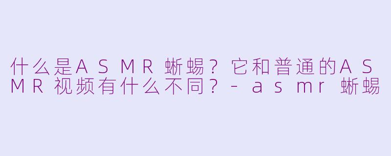 什么是ASMR蜥蜴?它和普通的ASMR视频有什么不同?-asmr蜥蜴