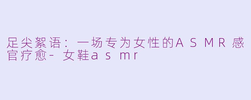 足尖絮语：一场专为女性的ASMR感官疗愈-女鞋asmr