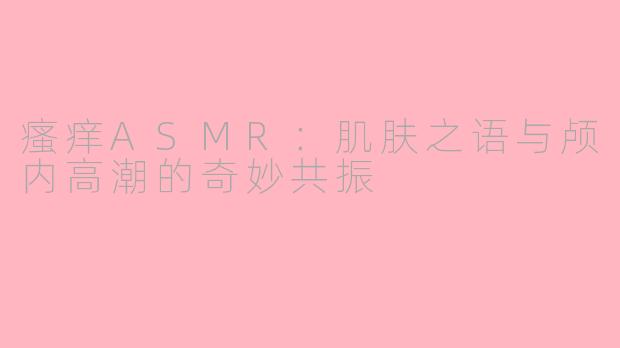 瘙痒ASMR：肌肤之语与颅内高潮的奇妙共振