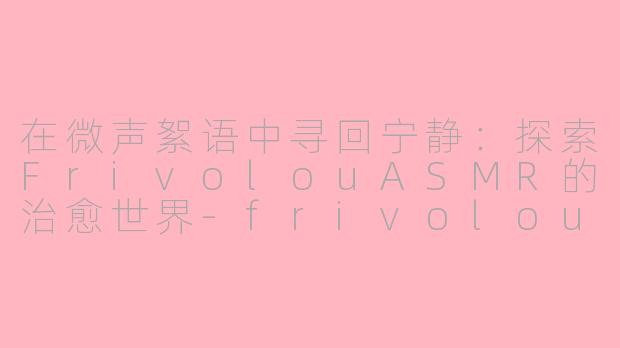 在微声絮语中寻回宁静：探索FrivolouASMR的治愈世界-frivolou ASMR