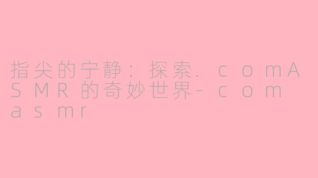 指尖的宁静:探索.comASMR的奇妙世界-com asmr