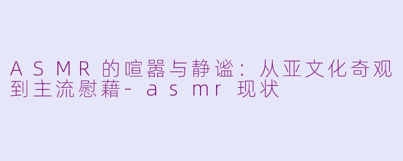 ASMR的喧嚣与静谧:从亚文化奇观到主流慰藉-asmr现状