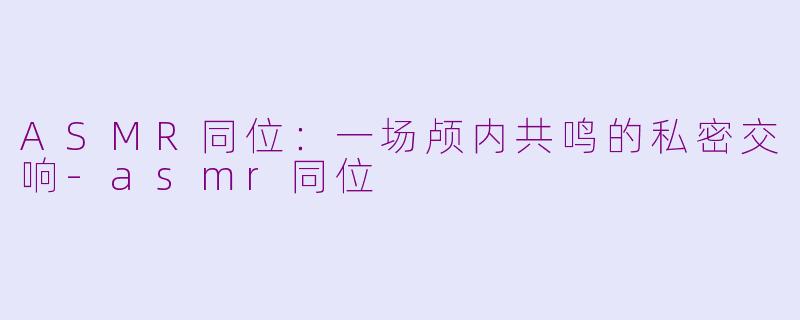 ASMR同位:一场颅内共鸣的私密交响-asmr同位