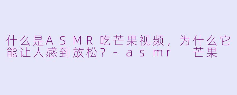 什么是ASMR吃芒果视频,为什么它能让人感到放松?-asmr 芒果