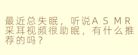 最近总失眠,听说ASMR采耳视频很助眠,有什么推荐的吗?