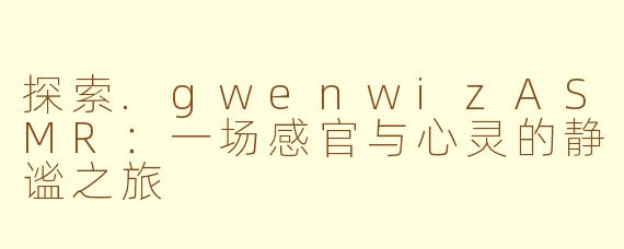 探索.gwenwizASMR:一场感官与心灵的静谧之旅