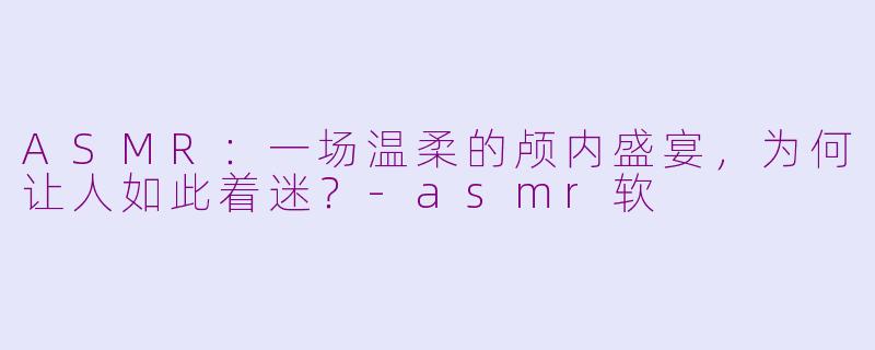 ASMR:一场温柔的颅内盛宴,为何让人如此着迷?-asmr软