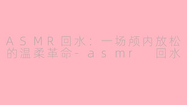 ASMR回水：一场颅内放松的温柔革命-asmr 回水