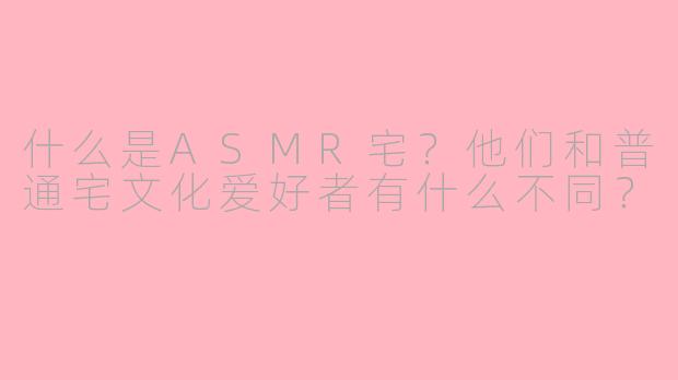 什么是ASMR宅?他们和普通宅文化爱好者有什么不同?