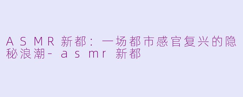 ASMR新都：一场都市感官复兴的隐秘浪潮-asmr新都