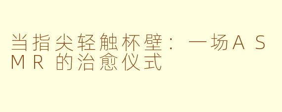 当指尖轻触杯壁：一场ASMR的治愈仪式