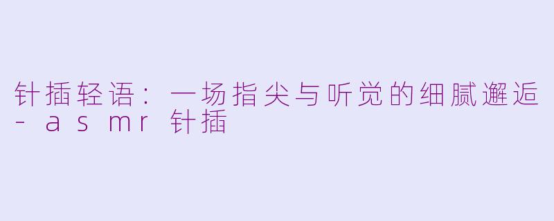针插轻语：一场指尖与听觉的细腻邂逅-asmr针插
