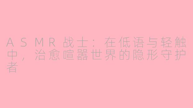 ASMR战士：在低语与轻触中，治愈喧嚣世界的隐形守护者