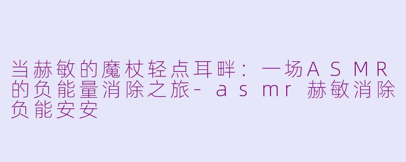 当赫敏的魔杖轻点耳畔：一场ASMR的负能量消除之旅-asmr赫敏消除负能安安