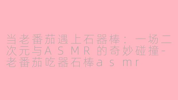 当老番茄遇上石器棒：一场二次元与ASMR的奇妙碰撞-老番茄吃器石棒asmr