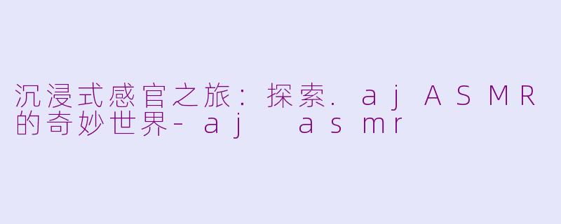 沉浸式感官之旅：探索.ajASMR的奇妙世界-aj asmr