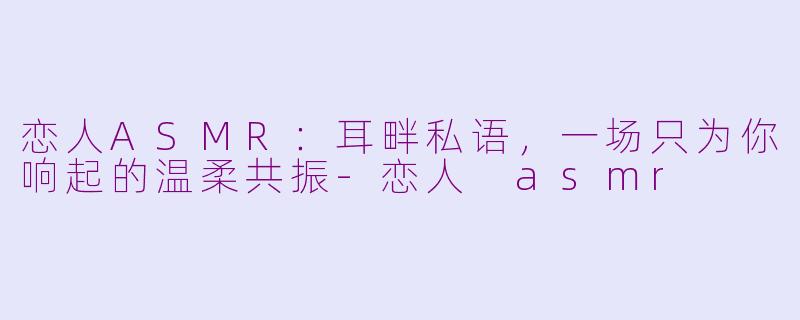 恋人ASMR:耳畔私语,一场只为你响起的温柔共振-恋人 asmr