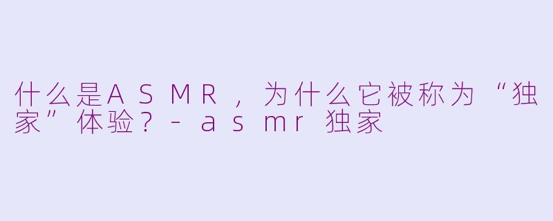 什么是ASMR，为什么它被称为“独家”体验？-asmr独家