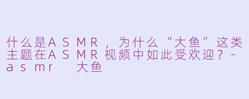 什么是ASMR，为什么“大鱼”这类主题在ASMR视频中如此受欢迎？-asmr 大鱼