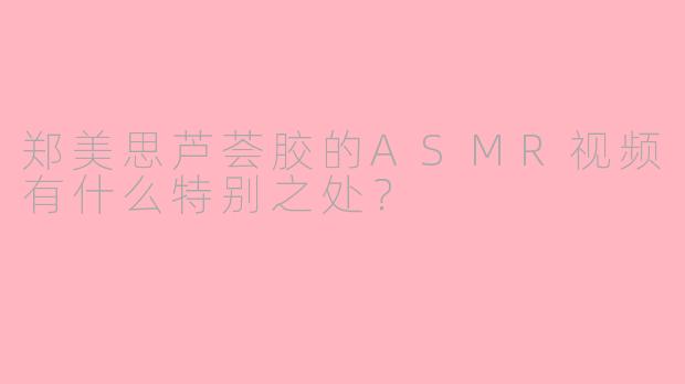 郑美思芦荟胶的ASMR视频有什么特别之处？