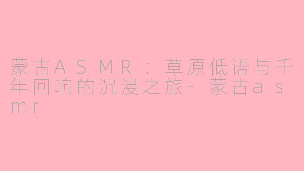 蒙古ASMR：草原低语与千年回响的沉浸之旅-蒙古asmr