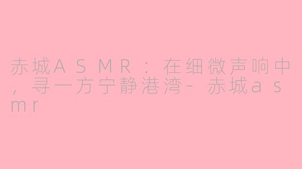 赤城ASMR:在细微声响中,寻一方宁静港湾-赤城asmr