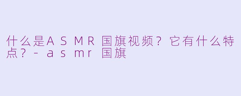 什么是ASMR国旗视频？它有什么特点？-asmr国旗