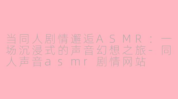 当同人剧情邂逅ASMR：一场沉浸式的声音幻想之旅-同人声音asmr剧情网站