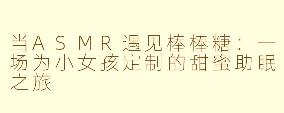 当ASMR遇见棒棒糖：一场为小女孩定制的甜蜜助眠之旅